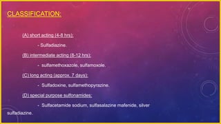CLASSIFICATION:
(A) short acting (4-8 hrs):
- Sulfadiazine.
(B) intermediate acting (8-12 hrs):
- sulfamethoxazole, sulfamoxole.
(C) long acting (approx. 7 days):
- Sulfadoxine, sulfamethopyrazine.
(D) special purpose sulfonamides:
- Sulfacetamide sodium, sulfasalazine mafenide, silver
sulfadiazine.
 