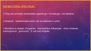 ANTIBACTERIAL SPECTRUM :
They are primarily bacteristatic against gm +ve and gm –ive bacteria.
However , bacteriocidal action can be attained in urine.
Sensitive to strepto. Pyogenes , haemophilus influenzae , vibrio cholerae ,
meningococci , gonococci , E coli and shigella.
 
