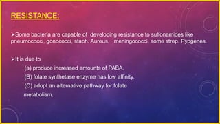 RESISTANCE:
Some bacteria are capable of developing resistance to sulfonamides like
pneumococci, gonococci, staph. Aureus, meningococci, some strep. Pyogenes.
It is due to
(a) produce increased amounts of PABA.
(B) folate synthetase enzyme has low affinity.
(C) adopt an alternative pathway for folate
metabolism.
 