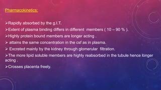 Pharmacokinetics:
Rapidly absorbed by the g.I.T.
Extent of plasma binding differs in different members ( 10 – 90 % ).
Highly protein bound members are longer acting .
 attains the same concentration in the csf as in plasma.
 Excreted mainly by the kidney through glomerular filtration.
The more lipid soluble members are highly reabsorbed in the tubule hence longer
acting .
Crosses placenta freely.
 
