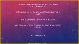 THE PRIMARY PATHWAY FOR THE METABOLISM OF
SULFONAMIDES IS
ACETYLATION AT N 4 BY NON MICROSOMAL ENZYME IN
LIVER
THE ACETYLATED DERIVATIVE IS INACTIVE
AND GENERALLY LESS SOLUBLE IN URINE THAN PARENT
DRUG
MAY PRECIPITATE
 