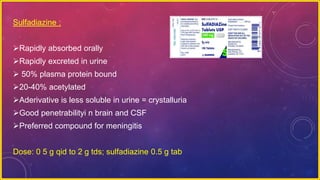 Sulfadiazine :
Rapidly absorbed orally
Rapidly excreted in urine
 50% plasma protein bound
20-40% acetylated
Aderivative is less soluble in urine = crystalluria
Good penetrabilityi n brain and CSF
Preferred compound for meningitis
Dose: 0 5 g qid to 2 g tds; sulfadiazine 0.5 g tab
 