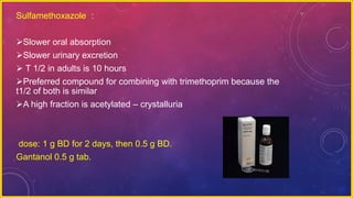 Sulfamethoxazole :
Slower oral absorption
Slower urinary excretion
 T 1/2 in adults is 10 hours
Preferred compound for combining with trimethoprim because the
t1/2 of both is similar
A high fraction is acetylated – crystalluria
dose: 1 g BD for 2 days, then 0.5 g BD.
Gantanol 0.5 g tab.
 