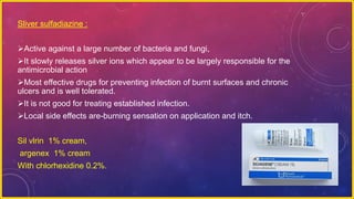 Sliver sulfadiazine :
Active against a large number of bacteria and fungi,
It slowly releases silver ions which appear to be largely responsible for the
antimicrobial action
Most effective drugs for preventing infection of burnt surfaces and chronic
ulcers and is well tolerated.
It is not good for treating established infection.
Local side effects are-burning sensation on application and itch.
Sil vlrin 1% cream,
argenex 1% cream
With chlorhexidine 0.2%.
 
