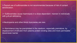 Topical use of sulfonamides is not recommended because of risk of contact
sensitization.
• Sulfonamides cause haemolysis in a dose dependent manner in individuals
with g-6-pd deficiency.
Neutropenia and other blood dyscrasias are rare.
• Kernicterus may be precipitated in the newborn, especially premature, by
displacement of bilirubin from plasma protein binding sites and more permeable
blood-brain barrier
 