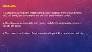 Interactions :
 sulfonamides inhibit the metabolism (possibly displace from protein binding
also ) of phenytoin, tolbutamide and warfarin enhance their action.
They displace methotrexate from binding and decrease its renal excretion =
toxicity can occur.
Fixed dose combinations of sulfonamides with penicillins are banned in india.
 