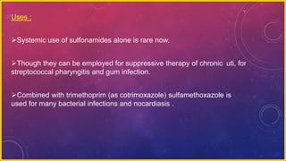 Uses :
Systemic use of sulfonamides alone is rare now.
Though they can be employed for suppressive therapy of chronic uti, for
streptococcal pharyngitis and gum infection.
Combined with trimethoprim (as cotrimoxazole) sulfamethoxazole is
used for many bacterial infections and nocardiasis .
 