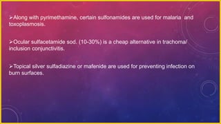 Along with pyrimethamine, certain sulfonamides are used for malaria and
toxoplasmosis.
Ocular sulfacetamide sod. (10-30%) is a cheap alternative in trachoma/
inclusion conjunctivitis.
Topical silver sulfadiazine or mafenide are used for preventing infection on
burn surfaces.
 