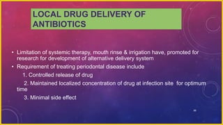 89
LOCAL DRUG DELIVERY OF
ANTIBIOTICS
• Limitation of systemic therapy, mouth rinse & irrigation have, promoted for
research for development of alternative delivery system
• Requirement of treating periodontal disease include
1. Controlled release of drug
2. Maintained localized concentration of drug at infection site for optimum
time
3. Minimal side effect
 