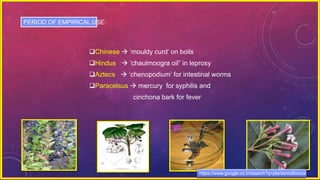 Chinese  ‘mouldy curd’ on boils
Hindus  ‘chaulmoogra oil” in leprosy
Aztecs  ‘chenopodium’ for intestinal worms
Paracelsus  mercury for syphilis and
cinchona bark for fever
PERIOD OF EMPIRICAL USE:
https://www.google.co.in/search?q=plantshist6orical
 