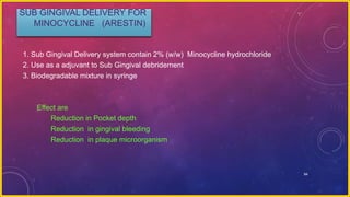 94
SUB GINGIVAL DELIVERY FOR
MINOCYCLINE (ARESTIN)
1. Sub Gingival Delivery system contain 2% (w/w) Minocycline hydrochloride
2. Use as a adjuvant to Sub Gingival debridement
3. Biodegradable mixture in syringe
Effect are
Reduction in Pocket depth
Reduction in gingival bleeding
Reduction in plaque microorganism
 