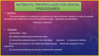 ANTIBIOTIC PROPHYLAXIS FOR DENTAL
PROCEDURES
 Definition:
“The administration of antibiotics to patients who have no known infection in order to prevent
microbial colonization and reduce the potential of post – operative complications.”
- Michael g. Newman
 Principles:
(A) benefits > risks.
(B) antibiotic loading dose should be used
(C) should be selected based on the most likely organism to cause an infection.
(D) should be present in the blood and target tissues before the spread of micro –
organisms.
(E) should be continued as long as contamination persists
 