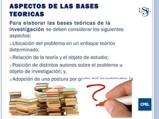 ASPECTOS DE LAS BASES
TEORICAS
Para elaborar las bases teóricas de la
investigación se deben considerar los siguientes
aspectos:
a)Ubicación del problema en un enfoque teórico
determinado;
b)Relación de la teoría y el objeto de estudio;
c)Posición de distintos autores sobre el problema u
objeto de investigación; y,
d)Adopción de una postura por parte del investigador, la
cual debe ser justificada.
 
