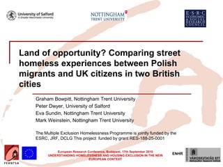 Land of opportunity? Comparing street
homeless experiences between Polish
migrants and UK citizens in two British
cities
    Graham Bowpitt, Nottingham Trent University
    Peter Dwyer, University of Salford
    Eva Sundin, Nottingham Trent University
    Mark Weinstein, Nottingham Trent University

    The Multiple Exclusion Homelessness Programme is jointly funded by the
    ESRC, JRF, DCLG This project funded by grant RES-188-25-0001


              European Research Conference, Budapest, 17th September 2010
          UNDERSTANDING HOMELESSNESS AND HOUSING EXCLUSION IN THE NEW
                                                                            ENHR
                                 EUROPEAN CONTEXT
 