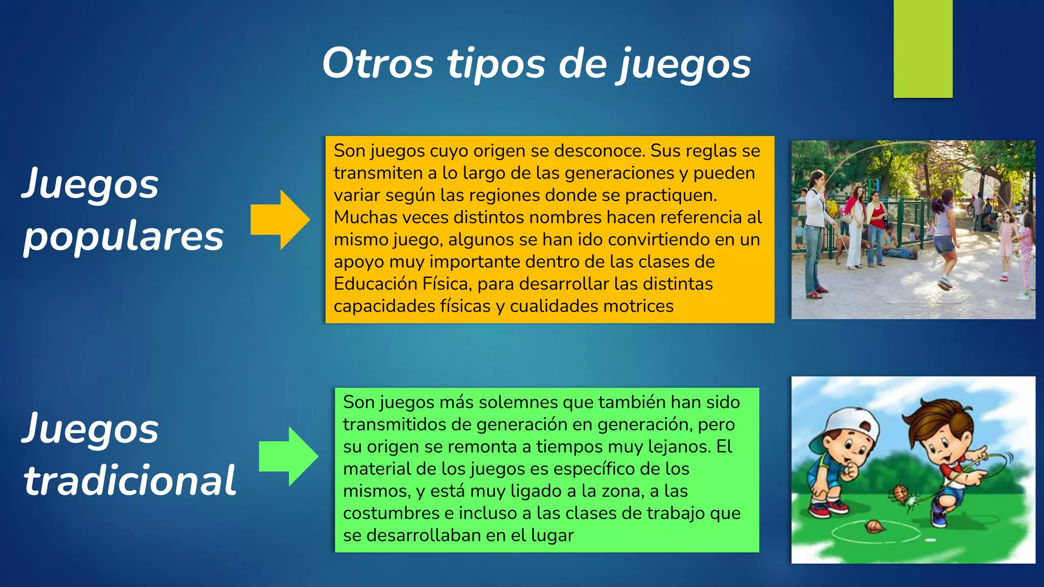 Otros tipos de juegos
Juegos
tradicional
Son juegos más solemnes que también han sido
transmitidos de generación en generación, pero
su origen se remonta a tiempos muy lejanos. El
material de los juegos es específico de los
mismos, y está muy ligado a la zona, a las
costumbres e incluso a las clases de trabajo que
se desarrollaban en el lugar
Son juegos cuyo origen se desconoce. Sus reglas se
transmiten a lo largo de las generaciones y pueden
variar según las regiones donde se practiquen.
Muchas veces distintos nombres hacen referencia al
mismo juego, algunos se han ido convirtiendo en un
apoyo muy importante dentro de las clases de
Educación Física, para desarrollar las distintas
capacidades físicas y cualidades motrices
Juegos
populares
 