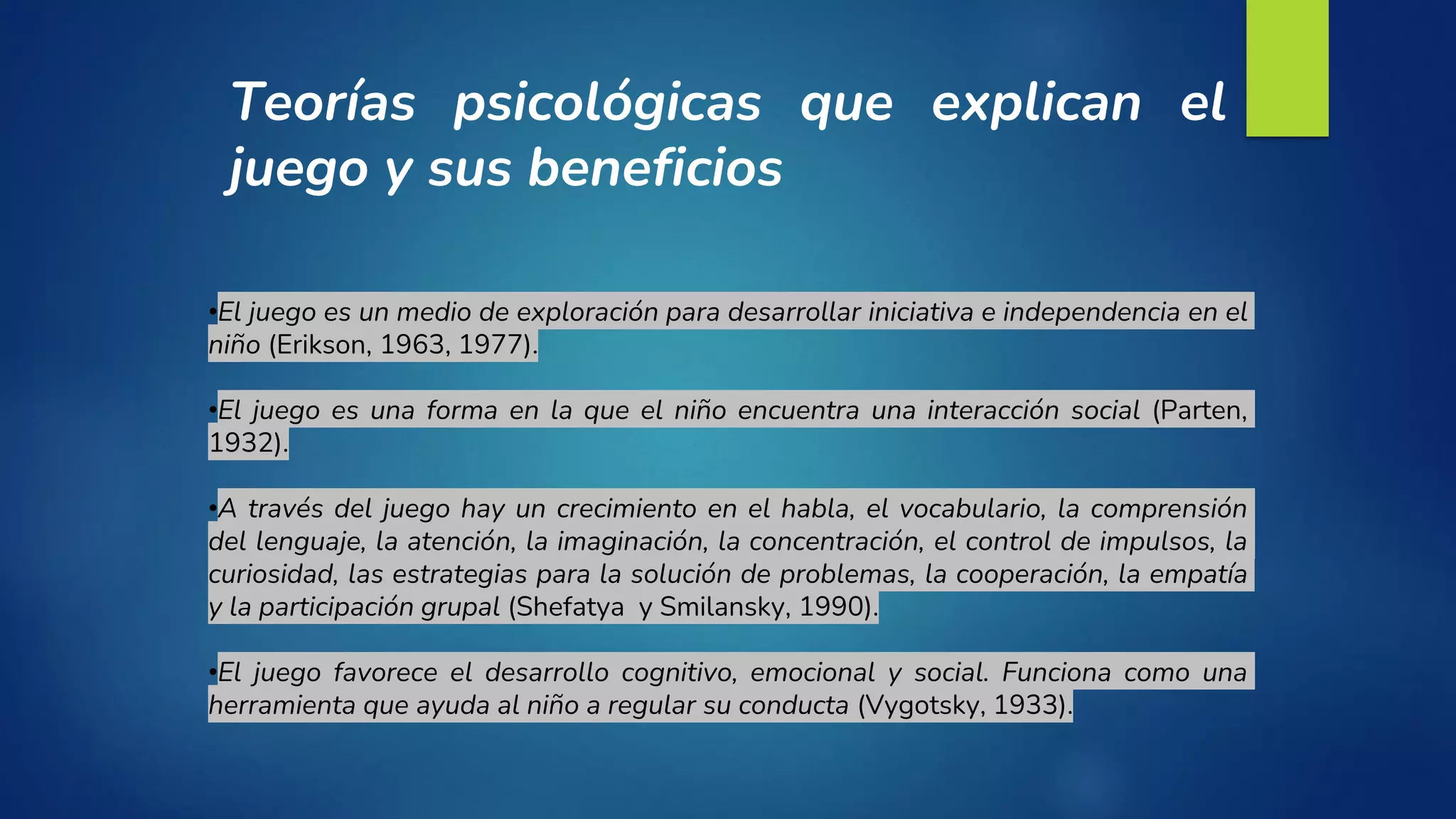 •El juego es un medio de exploración para desarrollar iniciativa e independencia en el
niño (Erikson, 1963, 1977).
•El juego es una forma en la que el niño encuentra una interacción social (Parten,
1932).
•A través del juego hay un crecimiento en el habla, el vocabulario, la comprensión
del lenguaje, la atención, la imaginación, la concentración, el control de impulsos, la
curiosidad, las estrategias para la solución de problemas, la cooperación, la empatía
y la participación grupal (Shefatya y Smilansky, 1990).
•El juego favorece el desarrollo cognitivo, emocional y social. Funciona como una
herramienta que ayuda al niño a regular su conducta (Vygotsky, 1933).
Teorías psicológicas que explican el
juego y sus beneficios
 