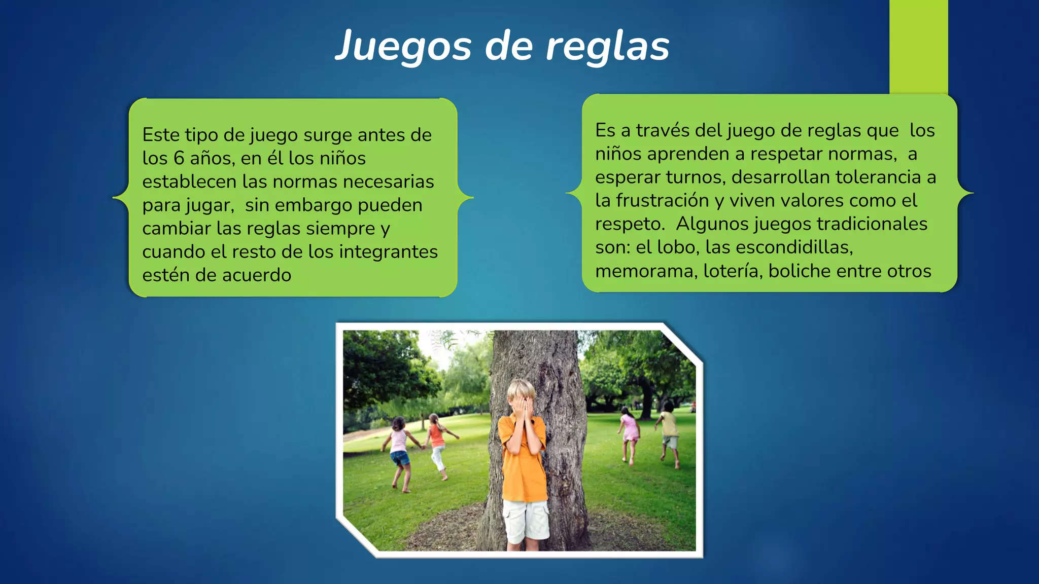 Juegos de reglas
Este tipo de juego surge antes de
los 6 años, en él los niños
establecen las normas necesarias
para jugar, sin embargo pueden
cambiar las reglas siempre y
cuando el resto de los integrantes
estén de acuerdo
Es a través del juego de reglas que los
niños aprenden a respetar normas, a
esperar turnos, desarrollan tolerancia a
la frustración y viven valores como el
respeto. Algunos juegos tradicionales
son: el lobo, las escondidillas,
memorama, lotería, boliche entre otros
 