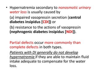 • Hypernatremia secondary to nonosmotic urinary
water loss is usually caused by
(a) impaired vasopressin secretion (central
diabetes insipidus [CDI]) or
(b) resistance to the actions of vasopressin
(nephrogenic diabetes insipidus [NDI]).
Partial defects occur more commonly than
complete defects in both types.
Patients with DI generally do not develop
hypernatremia if they are able to maintain fluid
intake adequate to compensate for the water
loss.
 