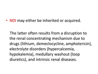 • NDI may either be inherited or acquired.
The latter often results from a disruption to
the renal concentrating mechanism due to
drugs (lithium, demeclocycline, amphotericin),
electrolyte disorders (hypercalcemia,
hypokalemia), medullary washout (loop
diuretics), and intrinsic renal diseases.
 