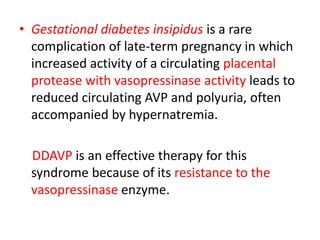 • Gestational diabetes insipidus is a rare
complication of late-term pregnancy in which
increased activity of a circulating placental
protease with vasopressinase activity leads to
reduced circulating AVP and polyuria, often
accompanied by hypernatremia.
DDAVP is an effective therapy for this
syndrome because of its resistance to the
vasopressinase enzyme.
 