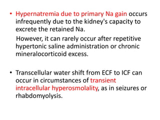• Hypernatremia due to primary Na gain occurs
infrequently due to the kidney's capacity to
excrete the retained Na.
However, it can rarely occur after repetitive
hypertonic saline administration or chronic
mineralocorticoid excess.
• Transcellular water shift from ECF to ICF can
occur in circumstances of transient
intracellular hyperosmolality, as in seizures or
rhabdomyolysis.
 