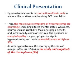Clinical Presentation
• Hypernatremia results in contraction of brain cells as
water shifts to attenuate the rising ECF osmolality.
• Thus, the most severe symptoms of hypernatremia are
neurologic, including altered mental status, weakness,
neuromuscular irritability, focal neurologic deficits,
and, occasionally, coma or seizures. The presence of
encephalopathy is a poor prognostic sign in
hypernatremia, and carries a mortality rate as high as
50%.
• As with hyponatremia, the severity of the clinical
manifestations is related to the acuity and magnitude
of the rise in plasma [Na].
 