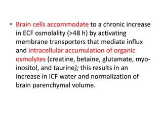 • Brain cells accommodate to a chronic increase
in ECF osmolality (>48 h) by activating
membrane transporters that mediate influx
and intracellular accumulation of organic
osmolytes (creatine, betaine, glutamate, myo-
inositol, and taurine); this results in an
increase in ICF water and normalization of
brain parenchymal volume.
 