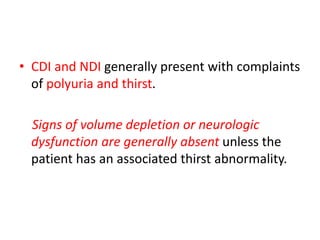 • CDI and NDI generally present with complaints
of polyuria and thirst.
Signs of volume depletion or neurologic
dysfunction are generally absent unless the
patient has an associated thirst abnormality.
 