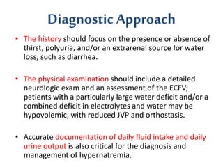 Diagnostic Approach
• The history should focus on the presence or absence of
thirst, polyuria, and/or an extrarenal source for water
loss, such as diarrhea.
• The physical examination should include a detailed
neurologic exam and an assessment of the ECFV;
patients with a particularly large water deficit and/or a
combined deficit in electrolytes and water may be
hypovolemic, with reduced JVP and orthostasis.
• Accurate documentation of daily fluid intake and daily
urine output is also critical for the diagnosis and
management of hypernatremia.
 