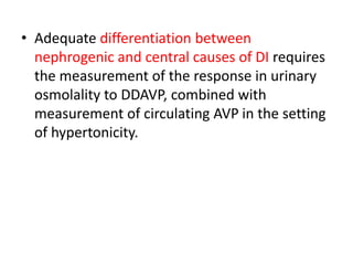 • Adequate differentiation between
nephrogenic and central causes of DI requires
the measurement of the response in urinary
osmolality to DDAVP, combined with
measurement of circulating AVP in the setting
of hypertonicity.
 