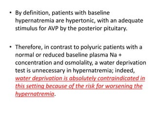 • By definition, patients with baseline
hypernatremia are hypertonic, with an adequate
stimulus for AVP by the posterior pituitary.
• Therefore, in contrast to polyuric patients with a
normal or reduced baseline plasma Na +
concentration and osmolality, a water deprivation
test is unnecessary in hypernatremia; indeed,
water deprivation is absolutely contraindicated in
this setting because of the risk for worsening the
hypernatremia.
 