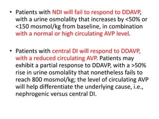 • Patients with NDI will fail to respond to DDAVP,
with a urine osmolality that increases by <50% or
<150 mosmol/kg from baseline, in combination
with a normal or high circulating AVP level.
• Patients with central DI will respond to DDAVP,
with a reduced circulating AVP. Patients may
exhibit a partial response to DDAVP, with a >50%
rise in urine osmolality that nonetheless fails to
reach 800 mosmol/kg; the level of circulating AVP
will help differentiate the underlying cause, i.e.,
nephrogenic versus central DI.
 
