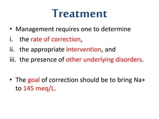 Treatment
• Management requires one to determine
i. the rate of correction,
ii. the appropriate intervention, and
iii. the presence of other underlying disorders.
• The goal of correction should be to bring Na+
to 145 meq/L.
 