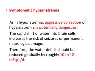 • Symptomatic hypernatremia
As in hyponatremia, aggressive correction of
hypernatremia is potentially dangerous.
The rapid shift of water into brain cells
increases the risk of seizures or permanent
neurologic damage.
Therefore, the water deficit should be
reduced gradually by roughly 10 to 12
mEq/L/d.
 