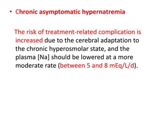 • Chronic asymptomatic hypernatremia
The risk of treatment-related complication is
increased due to the cerebral adaptation to
the chronic hyperosmolar state, and the
plasma [Na] should be lowered at a more
moderate rate (between 5 and 8 mEq/L/d).
 
