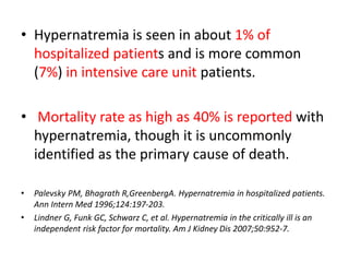 • Hypernatremia is seen in about 1% of
hospitalized patients and is more common
(7%) in intensive care unit patients.
• Mortality rate as high as 40% is reported with
hypernatremia, though it is uncommonly
identified as the primary cause of death.
• Palevsky PM, Bhagrath R,GreenbergA. Hypernatremia in hospitalized patients.
Ann Intern Med 1996;124:197-203.
• Lindner G, Funk GC, Schwarz C, et al. Hypernatremia in the critically ill is an
independent risk factor for mortality. Am J Kidney Dis 2007;50:952-7.
 