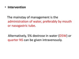 • Intervention
The mainstay of management is the
administration of water, preferably by mouth
or nasogastric tube.
Alternatively, 5% dextrose in water (D5W) or
quarter NS can be given intravenously.
 