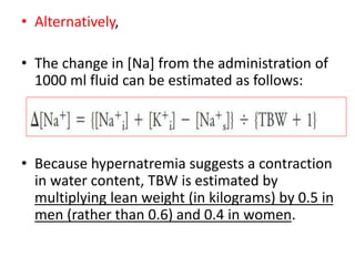 • Alternatively,
• The change in [Na] from the administration of
1000 ml fluid can be estimated as follows:
• Because hypernatremia suggests a contraction
in water content, TBW is estimated by
multiplying lean weight (in kilograms) by 0.5 in
men (rather than 0.6) and 0.4 in women.
 