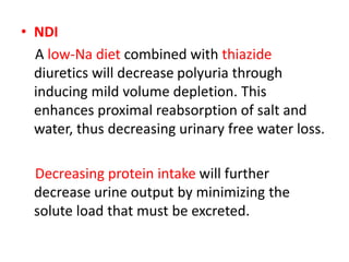 • NDI
A low-Na diet combined with thiazide
diuretics will decrease polyuria through
inducing mild volume depletion. This
enhances proximal reabsorption of salt and
water, thus decreasing urinary free water loss.
Decreasing protein intake will further
decrease urine output by minimizing the
solute load that must be excreted.
 