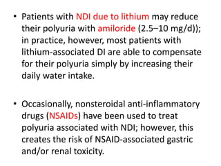 • Patients with NDI due to lithium may reduce
their polyuria with amiloride (2.5–10 mg/d));
in practice, however, most patients with
lithium-associated DI are able to compensate
for their polyuria simply by increasing their
daily water intake.
• Occasionally, nonsteroidal anti-inflammatory
drugs (NSAIDs) have been used to treat
polyuria associated with NDI; however, this
creates the risk of NSAID-associated gastric
and/or renal toxicity.
 