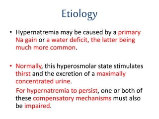 Etiology
• Hypernatremia may be caused by a primary
Na gain or a water deficit, the latter being
much more common.
• Normally, this hyperosmolar state stimulates
thirst and the excretion of a maximally
concentrated urine.
For hypernatremia to persist, one or both of
these compensatory mechanisms must also
be impaired.
 