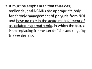 • It must be emphasized that thiazides,
amiloride, and NSAIDs are appropriate only
for chronic management of polyuria from NDI
and have no role in the acute management of
associated hypernatremia, in which the focus
is on replacing free-water deficits and ongoing
free-water loss.
 