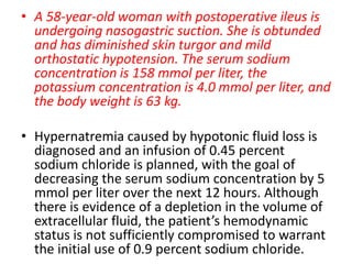 • A 58-year-old woman with postoperative ileus is
undergoing nasogastric suction. She is obtunded
and has diminished skin turgor and mild
orthostatic hypotension. The serum sodium
concentration is 158 mmol per liter, the
potassium concentration is 4.0 mmol per liter, and
the body weight is 63 kg.
• Hypernatremia caused by hypotonic fluid loss is
diagnosed and an infusion of 0.45 percent
sodium chloride is planned, with the goal of
decreasing the serum sodium concentration by 5
mmol per liter over the next 12 hours. Although
there is evidence of a depletion in the volume of
extracellular fluid, the patient’s hemodynamic
status is not sufficiently compromised to warrant
the initial use of 0.9 percent sodium chloride.
 