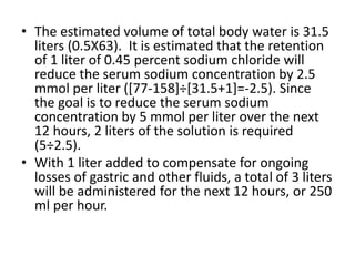 • The estimated volume of total body water is 31.5
liters (0.5X63). It is estimated that the retention
of 1 liter of 0.45 percent sodium chloride will
reduce the serum sodium concentration by 2.5
mmol per liter ([77-158]÷[31.5+1]=-2.5). Since
the goal is to reduce the serum sodium
concentration by 5 mmol per liter over the next
12 hours, 2 liters of the solution is required
(5÷2.5).
• With 1 liter added to compensate for ongoing
losses of gastric and other fluids, a total of 3 liters
will be administered for the next 12 hours, or 250
ml per hour.
 
