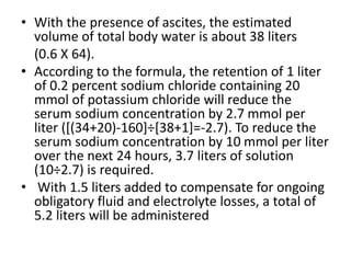• With the presence of ascites, the estimated
volume of total body water is about 38 liters
(0.6 X 64).
• According to the formula, the retention of 1 liter
of 0.2 percent sodium chloride containing 20
mmol of potassium chloride will reduce the
serum sodium concentration by 2.7 mmol per
liter ([(34+20)-160]÷[38+1]=-2.7). To reduce the
serum sodium concentration by 10 mmol per liter
over the next 24 hours, 3.7 liters of solution
(10÷2.7) is required.
• With 1.5 liters added to compensate for ongoing
obligatory fluid and electrolyte losses, a total of
5.2 liters will be administered
 
