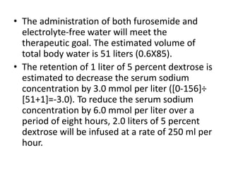 • The administration of both furosemide and
electrolyte-free water will meet the
therapeutic goal. The estimated volume of
total body water is 51 liters (0.6X85).
• The retention of 1 liter of 5 percent dextrose is
estimated to decrease the serum sodium
concentration by 3.0 mmol per liter ([0-156]÷
[51+1]=-3.0). To reduce the serum sodium
concentration by 6.0 mmol per liter over a
period of eight hours, 2.0 liters of 5 percent
dextrose will be infused at a rate of 250 ml per
hour.
 