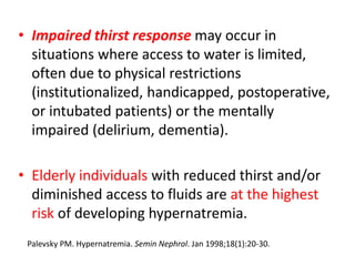 • Impaired thirst response may occur in
situations where access to water is limited,
often due to physical restrictions
(institutionalized, handicapped, postoperative,
or intubated patients) or the mentally
impaired (delirium, dementia).
• Elderly individuals with reduced thirst and/or
diminished access to fluids are at the highest
risk of developing hypernatremia.
Palevsky PM. Hypernatremia. Semin Nephrol. Jan 1998;18(1):20-30.
 