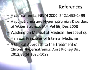 References
• Hypernatremia, NEJM 2000; 342:1493-1499
• Hyponatremia and Hypernatremia : Disorders
of Water Balance, JAPI Vol 56, Dec 2008
• Washington Manual of Medical Therapeutics
• Harrison Principles of Internal Medicine
• A Clinical Approach to the Treatment of
Chronic Hypernatremia, Am J Kidney Dis.
2012;60(6):1032-1038
 