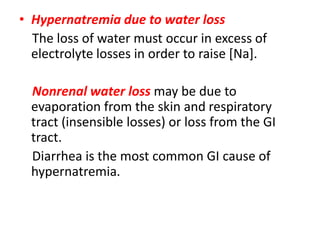 • Hypernatremia due to water loss
The loss of water must occur in excess of
electrolyte losses in order to raise [Na].
Nonrenal water loss may be due to
evaporation from the skin and respiratory
tract (insensible losses) or loss from the GI
tract.
Diarrhea is the most common GI cause of
hypernatremia.
 