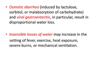 • Osmotic diarrhea (induced by lactulose,
sorbitol, or malabsorption of carbohydrate)
and viral gastroenteritis, in particular, result in
disproportional water loss.
• Insensible losses of water may increase in the
setting of fever, exercise, heat exposure,
severe burns, or mechanical ventilation.
 
